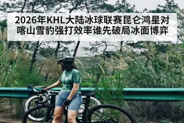 2026年KHL大陆冰球联赛昆仑鸿星对喀山雪豹强打效率谁先破局冰面博弈