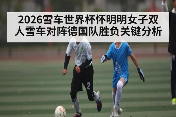 2026雪车世界杯怀明明女子双人雪车对阵德国队胜负关键分析