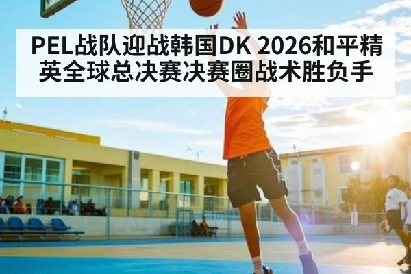 PEL战队迎战韩国DK 2026和平精英全球总决赛决赛圈战术胜负手